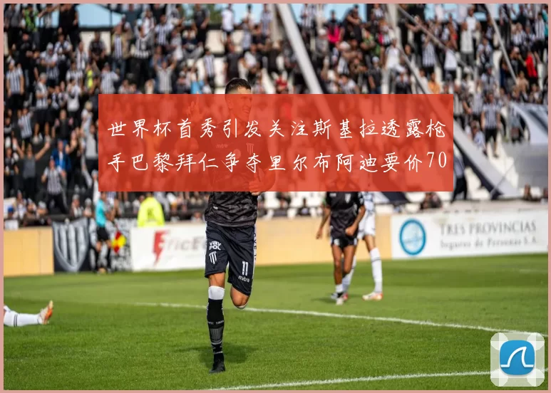 世界杯首秀引发关注斯基拉透露枪手巴黎拜仁争夺里尔布阿迪要价7000万欧
