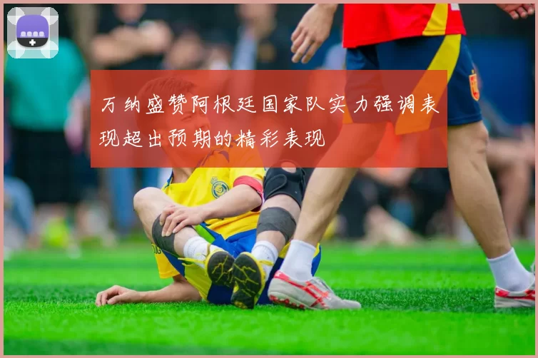 万纳盛赞阿根廷国家队实力强调表现超出预期的精彩表现
