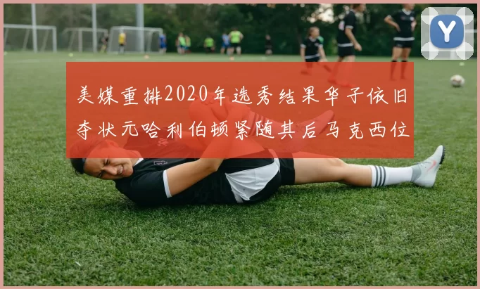 美媒重排2020年选秀结果华子依旧夺状元哈利伯顿紧随其后马克西位列探花