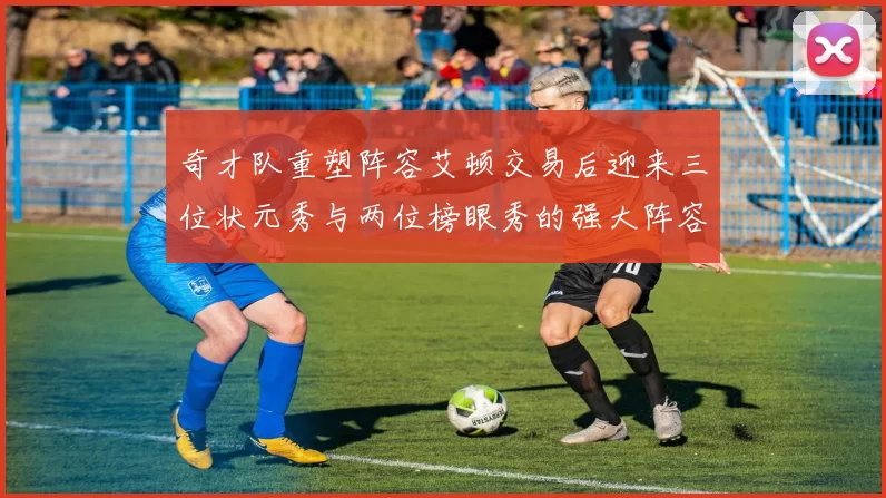 奇才队重塑阵容艾顿交易后迎来三位状元秀与两位榜眼秀的强大阵容