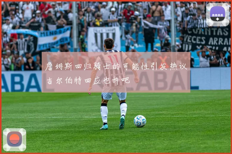 詹姆斯回归骑士的可能性引发热议吉尔伯特回应也许吧