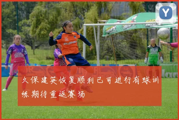 久保建英恢复顺利已可进行有球训练期待重返赛场