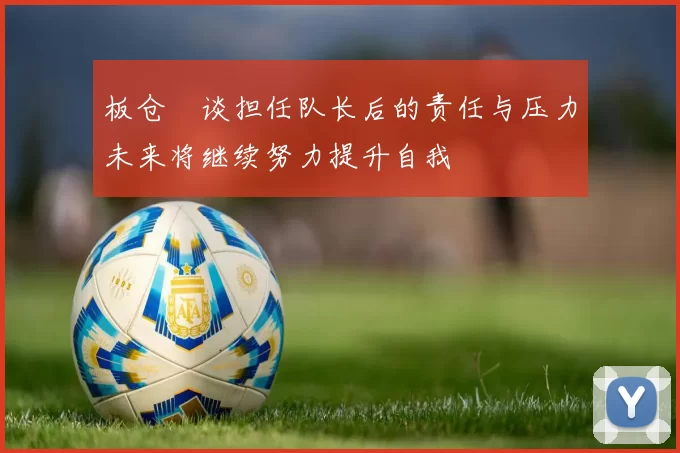 板仓滉谈担任队长后的责任与压力未来将继续努力提升自我