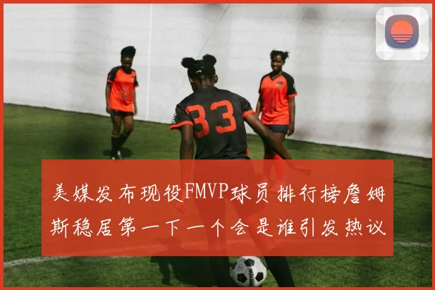 美媒发布现役FMVP球员排行榜詹姆斯稳居第一下一个会是谁引发热议