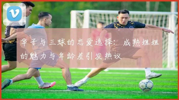 华子与三球的恋爱选择：成熟姐姐的魅力与年龄差引发热议
