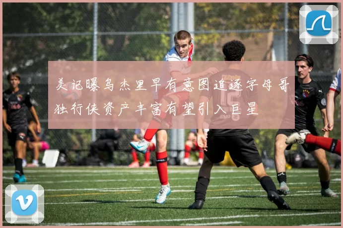 美记曝乌杰里早有意图追逐字母哥独行侠资产丰富有望引入巨星