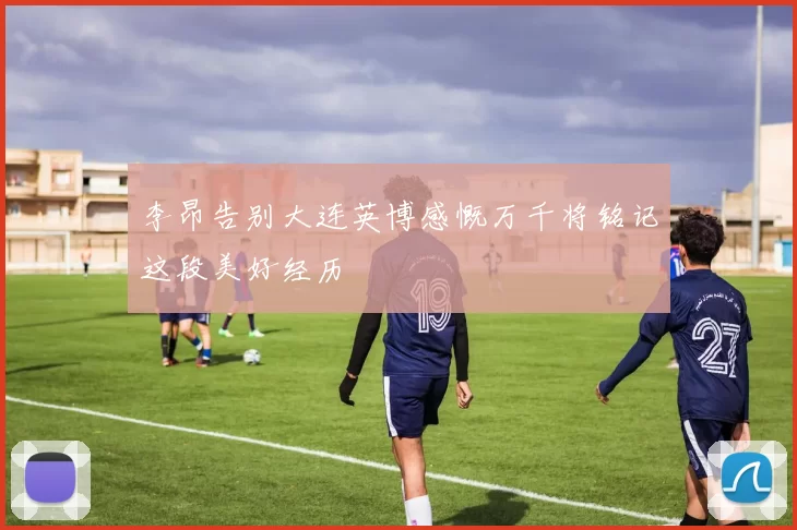 李昂告别大连英博感慨万千将铭记这段美好经历