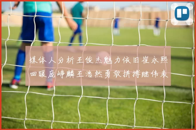 媒体人分析王俊杰魅力依旧崔永熙回暖庞峥麟王浩然勇敢拼搏继伟表现稳定