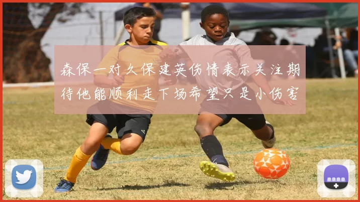 森保一对久保建英伤情表示关注期待他能顺利走下场希望只是小伤害