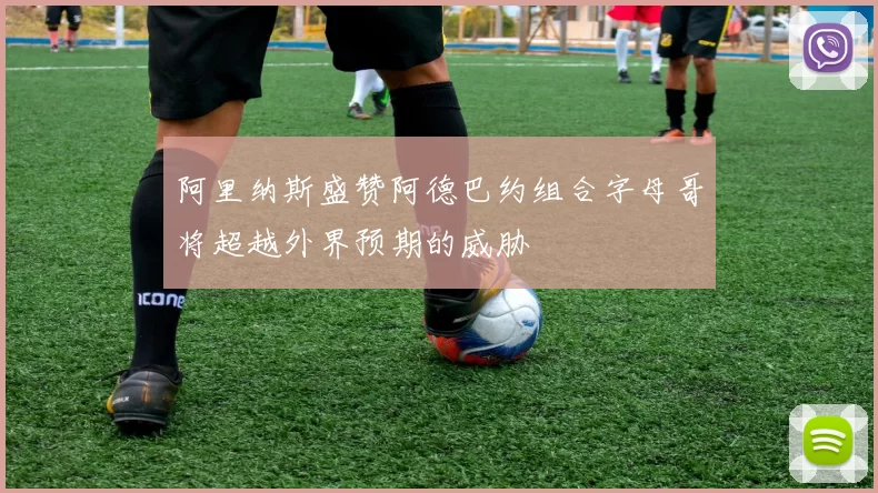 阿里纳斯盛赞阿德巴约组合字母哥将超越外界预期的威胁