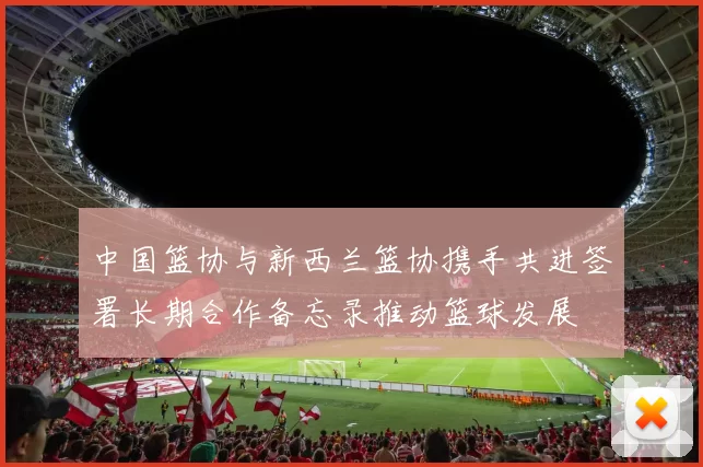 中国篮协与新西兰篮协携手共进签署长期合作备忘录推动篮球发展
