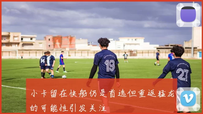 小卡留在快船仍是首选但重返猛龙的可能性引发关注