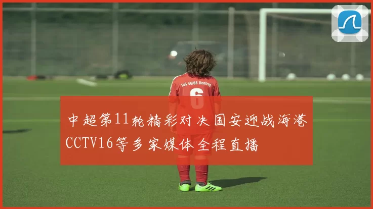 中超第11轮精彩对决国安迎战海港CCTV16等多家媒体全程直播