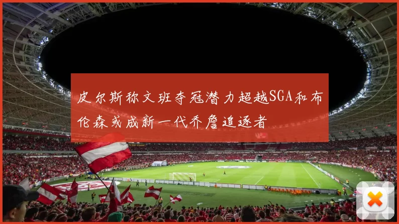 皮尔斯称文班夺冠潜力超越SGA和布伦森或成新一代乔詹追逐者