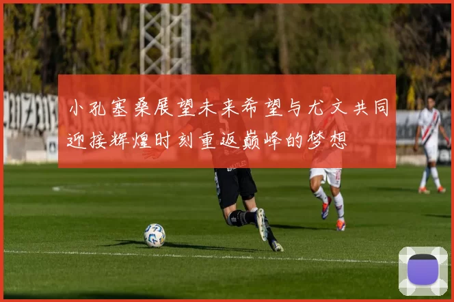 小孔塞桑展望未来希望与尤文共同迎接辉煌时刻重返巅峰的梦想