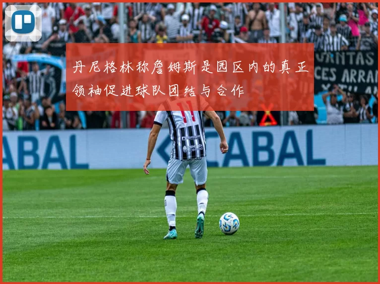 丹尼格林称詹姆斯是园区内的真正领袖促进球队团结与合作