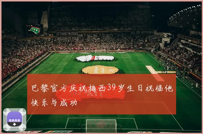 巴黎官方庆祝梅西39岁生日祝福他快乐与成功