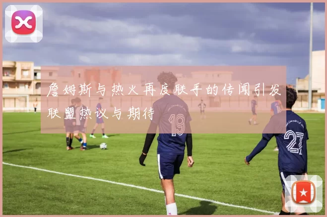 詹姆斯与热火再度联手的传闻引发联盟热议与期待