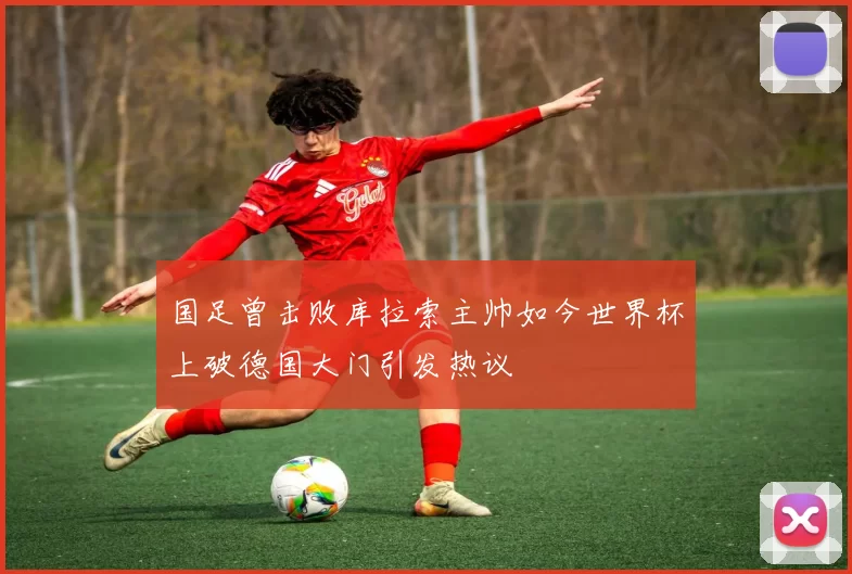 国足曾击败库拉索主帅如今世界杯上破德国大门引发热议