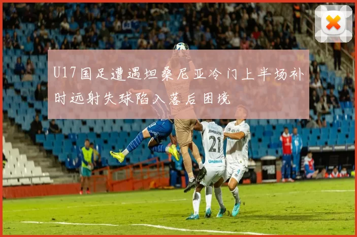 U17国足遭遇坦桑尼亚冷门上半场补时远射失球陷入落后困境