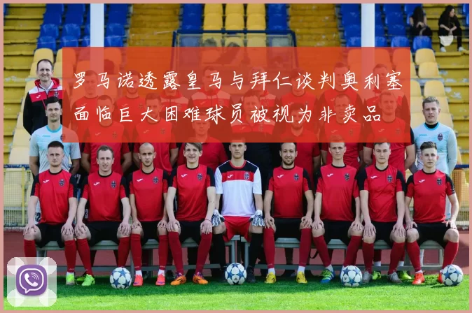 罗马诺透露皇马与拜仁谈判奥利塞面临巨大困难球员被视为非卖品