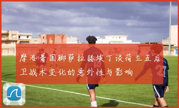 摩洛哥国脚萨拉赫埃丁谈荷兰五后卫战术变化的意外性与影响