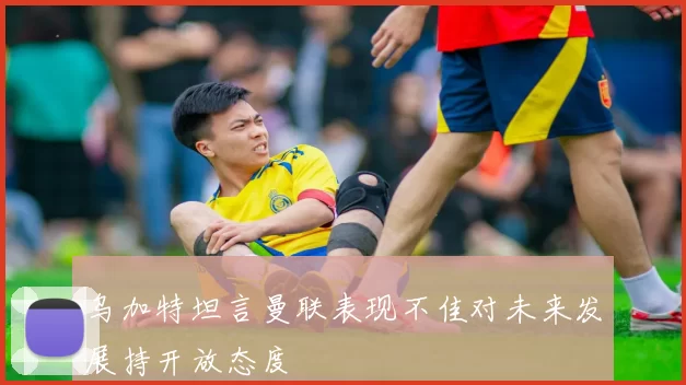 乌加特坦言曼联表现不佳对未来发展持开放态度