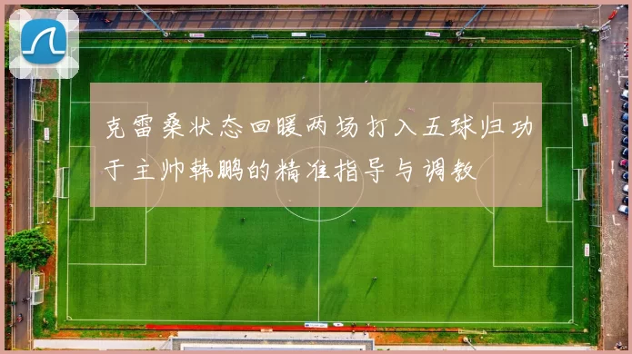 克雷桑状态回暖两场打入五球归功于主帅韩鹏的精准指导与调教